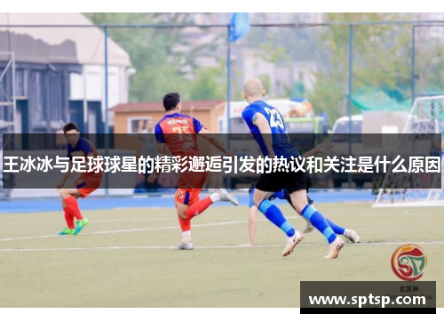 王冰冰与足球球星的精彩邂逅引发的热议和关注是什么原因