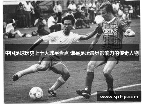 中国足球历史上十大球星盘点 谁是足坛最具影响力的传奇人物