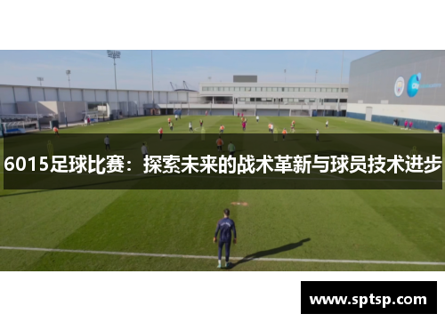 6015足球比赛：探索未来的战术革新与球员技术进步